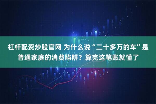 杠杆配资炒股官网 为什么说“二十多万的车”是普通家庭的消费陷阱？算完这笔账就懂了
