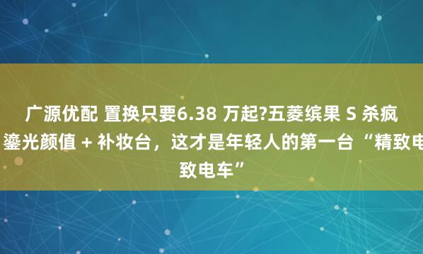 广源优配 置换只要6.38 万起?五菱缤果 S 杀疯了：鎏光颜值 + 补妆台，这才是年轻人的第一台 “精致电车”