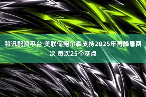 和讯配资平台 美联储鲍尔森支持2025年再降息两次 每次25个基点