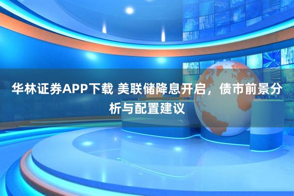 华林证券APP下载 美联储降息开启，债市前景分析与配置建议