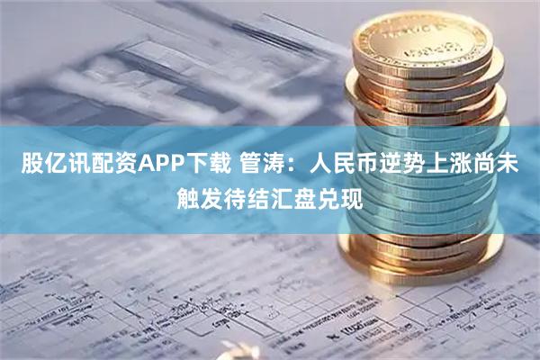 股亿讯配资APP下载 管涛:人民币逆势上涨尚未触发待结汇盘兑现