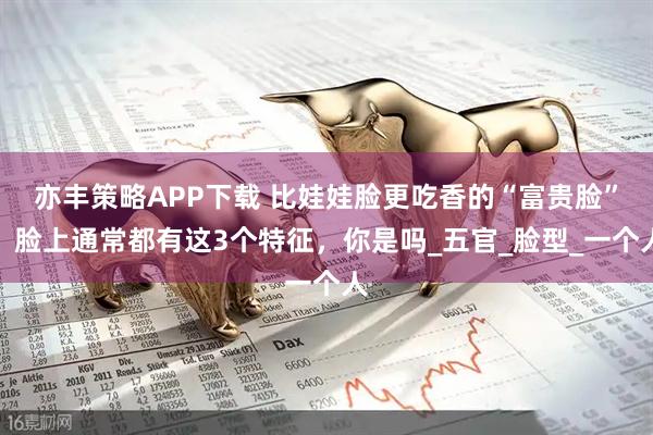 亦丰策略APP下载 比娃娃脸更吃香的“富贵脸”，脸上通常都有这3个特征，你是吗_五官_脸型_一个人