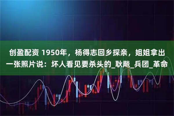 创盈配资 1950年，杨得志回乡探亲，姐姐拿出一张照片说：坏人看见要杀头的_耿飚_兵团_革命