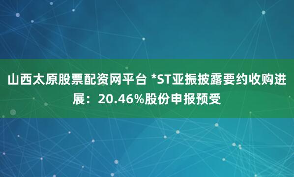 山西太原股票配资网平台 *ST亚振披露要约收购进展：20.46%股份申报预受