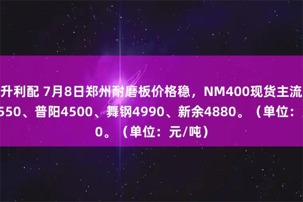升利配 7月8日郑州耐磨板价格稳，NM400现货主流涟钢4550、普阳4500、舞钢4990、新余4880。（单位：元/吨）
