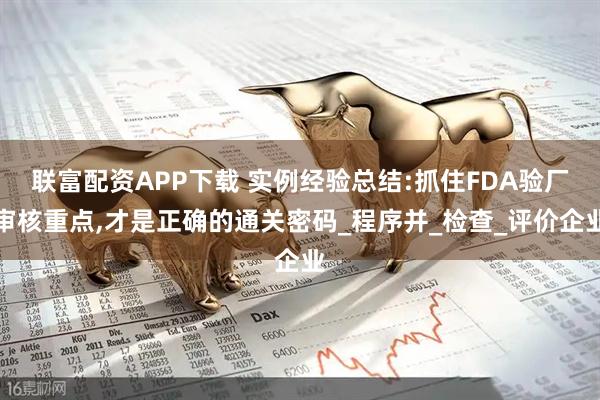 联富配资APP下载 实例经验总结:抓住FDA验厂审核重点,才是正确的通关密码_程序并_检查_评价企业