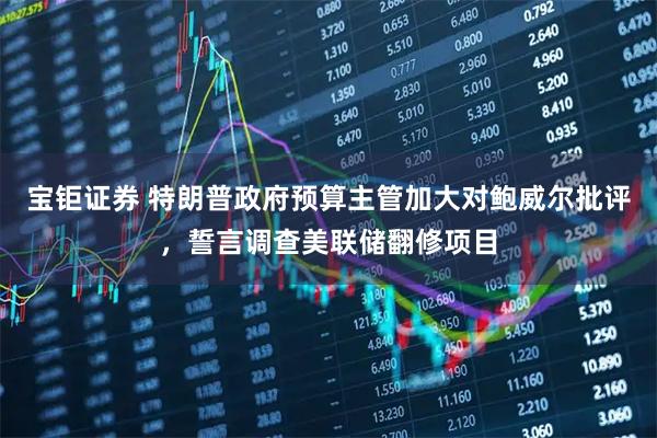 宝钜证券 特朗普政府预算主管加大对鲍威尔批评，誓言调查美联储翻修项目