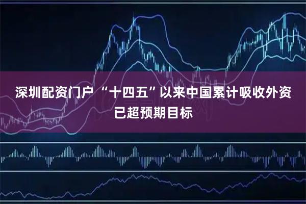 深圳配资门户 “十四五”以来中国累计吸收外资已超预期目标