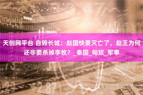 天创网平台 自毁长城：赵国快要灭亡了，赵王为何还非要杀掉李牧？_秦国_匈奴_军事