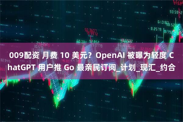 009配资 月费 10 美元？OpenAI 被曝为轻度 ChatGPT 用户推 Go 最亲民订阅_计划_现汇_约合