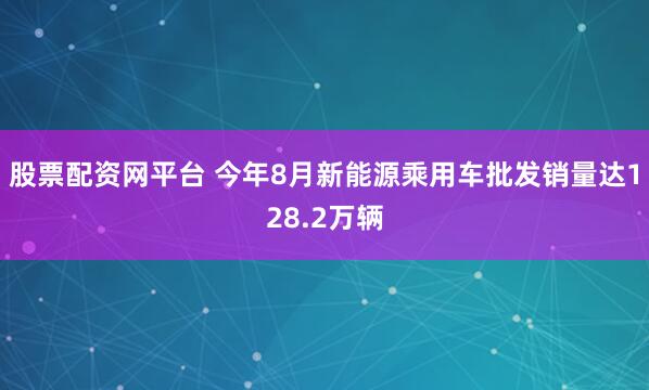 股票配资网平台 今年8月新能源乘用车批发销量达128.2万辆