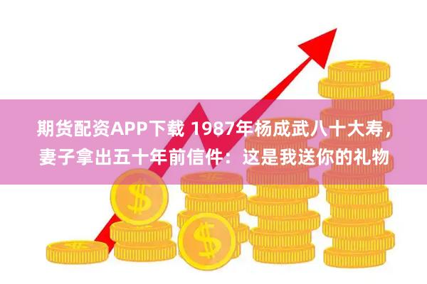期货配资APP下载 1987年杨成武八十大寿，妻子拿出五十年前信件：这是我送你的礼物