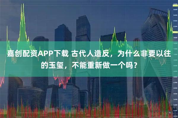 嘉创配资APP下载 古代人造反，为什么非要以往的玉玺，不能重新做一个吗？