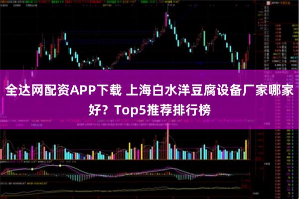 全达网配资APP下载 上海白水洋豆腐设备厂家哪家好？Top5推荐排行榜