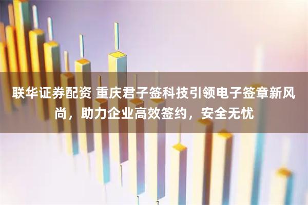 联华证券配资 重庆君子签科技引领电子签章新风尚，助力企业高效签约，安全无忧