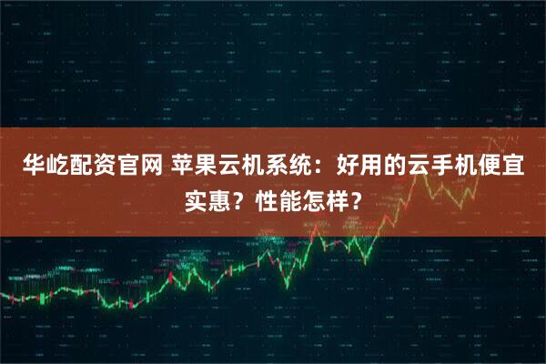 华屹配资官网 苹果云机系统：好用的云手机便宜实惠？性能怎样？