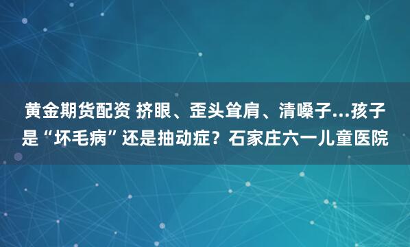 黄金期货配资 挤眼、歪头耸肩、清嗓子...孩子是“坏毛病”还是抽动症？石家庄六一儿童医院