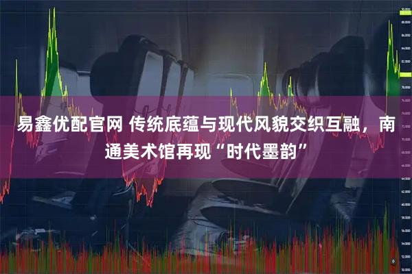 易鑫优配官网 传统底蕴与现代风貌交织互融，南通美术馆再现“时代墨韵”