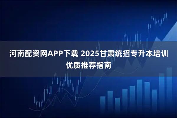 河南配资网APP下载 2025甘肃统招专升本培训优质推荐指南
