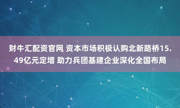 财牛汇配资官网 资本市场积极认购北新路桥15.49亿元定增 助力兵团基建企业深化全国布局