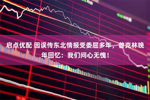 启点优配 因误传东北情报受委屈多年，曾克林晚年回忆：我们问心无愧！
