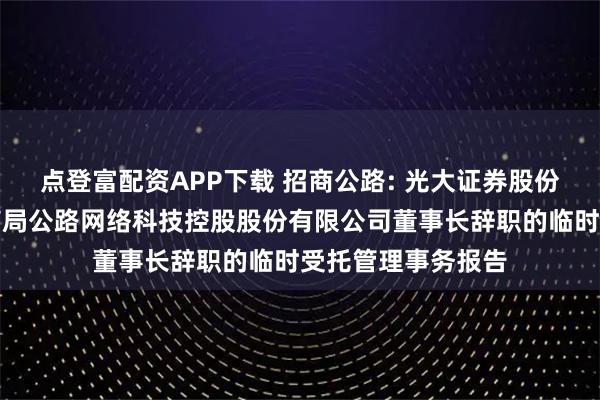 点登富配资APP下载 招商公路: 光大证券股份有限公司关于招商局公路网络科技控股股份有限公司董事长辞职的临时受托管理事务报告