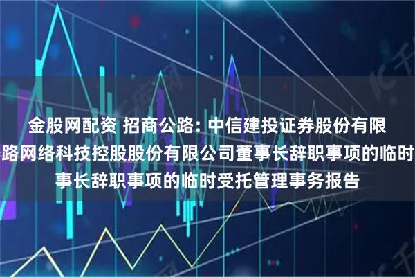 金股网配资 招商公路: 中信建投证券股份有限公司关于招商局公路网络科技控股股份有限公司董事长辞职事项的临时受托管理事务报告