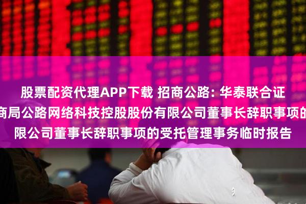 股票配资代理APP下载 招商公路: 华泰联合证券有限责任公司关于招商局公路网络科技控股股份有限公司董事长辞职事项的受托管理事务临时报告