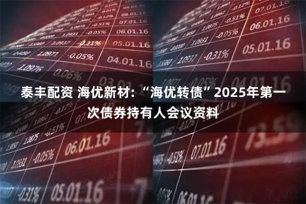 泰丰配资 海优新材: “海优转债”2025年第一次债券持有人会议资料