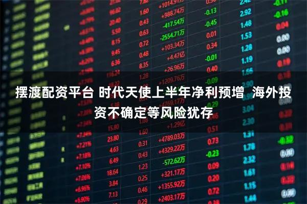 摆渡配资平台 时代天使上半年净利预增  海外投资不确定等风险犹存
