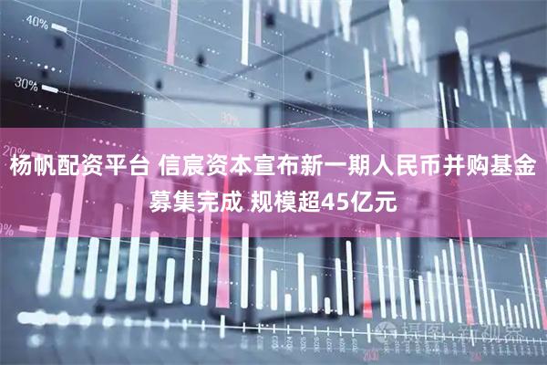 杨帆配资平台 信宸资本宣布新一期人民币并购基金募集完成 规模超45亿元