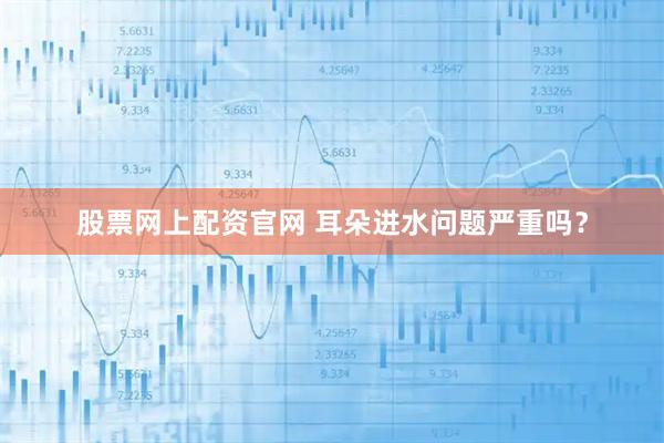 股票网上配资官网 耳朵进水问题严重吗？