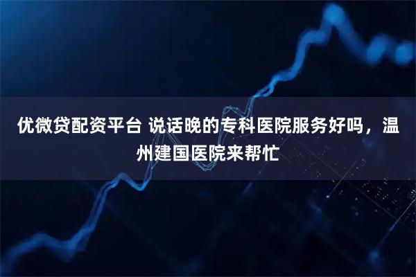 优微贷配资平台 说话晚的专科医院服务好吗，温州建国医院来帮忙