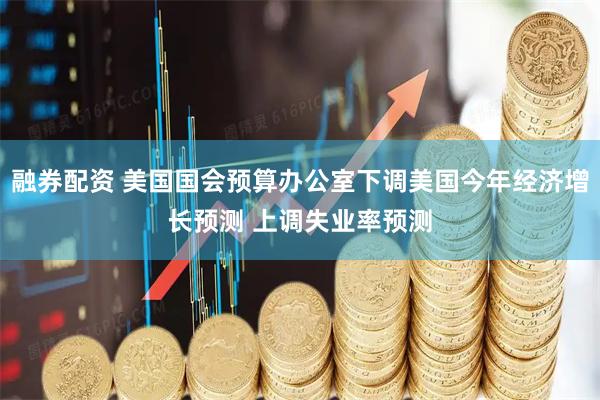 融券配资 美国国会预算办公室下调美国今年经济增长预测 上调失业率预测