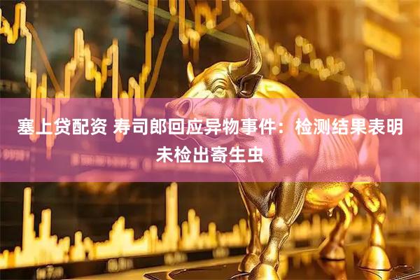 塞上贷配资 寿司郎回应异物事件：检测结果表明未检出寄生虫