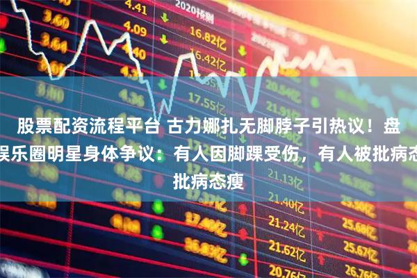 股票配资流程平台 古力娜扎无脚脖子引热议！盘点娱乐圈明星身体争议：有人因脚踝受伤，有人被批病态瘦