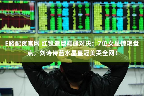 E路配资官网 红毯造型巅峰对决：7位女星惊艳盘点，刘诗诗蓝水晶皇冠美哭全网！